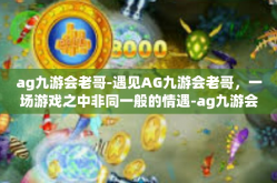 ag九游会老哥-遇见AG九游会老哥，一场游戏之中非同一般的情遇-ag九游会老哥