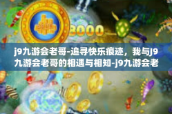 j9九游会老哥-追寻快乐痕迹，我与J9九游会老哥的相遇与相知-j9九游会老哥