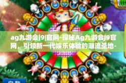ag九游会j9|官网-探秘Ag九游会J9官网，引领新一代娱乐体验的潮流圣地-ag九游会j9|官网