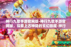 神行九歌手游官网版-神行九歌手游官网版，探索上古神隐的玄幻旅程-神行九歌手游官网版