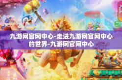 九游网官网中心-走进九游网官网中心的世界-九游网官网中心