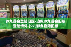 j9九游会登陆旧版-追叙J9九游会旧版登陆情怀-j9九游会登陆旧版