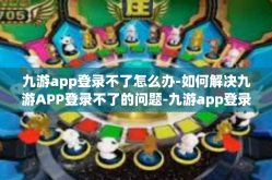 九游app登录不了怎么办-如何解决九游APP登录不了的问题-九游app登录不了怎么办