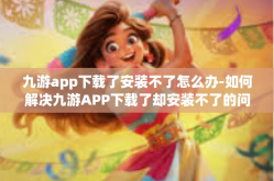 九游app下载了安装不了怎么办-如何解决九游APP下载了却安装不了的问题-九游app下载了安装不了怎么办