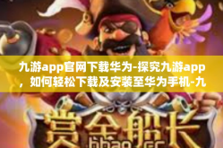 九游app官网下载华为-探究九游app，如何轻松下载及安装至华为手机-九游app官网下载华为