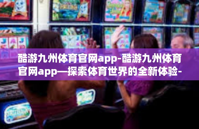 酷游九州体育官网app-酷游九州体育官网app—探索体育世界的全新体验-酷游九州体育官网app