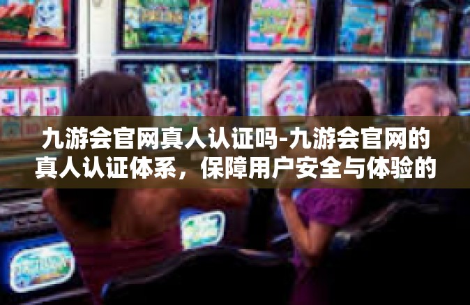 九游会官网真人认证吗-九游会官网的真人认证体系，保障用户安全与体验的真实互动-九游会官网真人认证吗