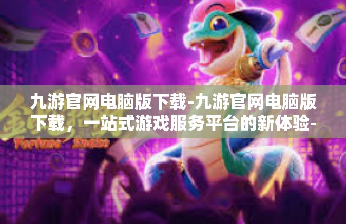 九游官网电脑版下载-九游官网电脑版下载，一站式游戏服务平台的新体验-九游官网电脑版下载