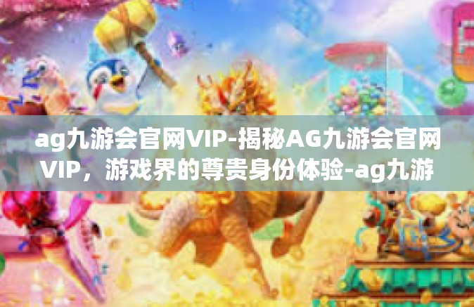 ag九游会官网VIP-揭秘AG九游会官网VIP，游戏界的尊贵身份体验-ag九游会官网VIP