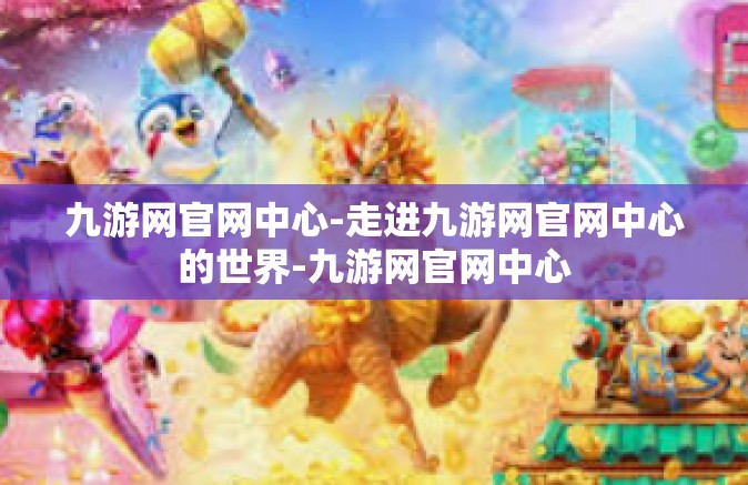 九游网官网中心-走进九游网官网中心的世界-九游网官网中心