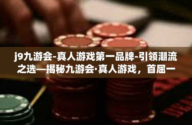 j9九游会-真人游戏第一品牌-引领潮流之选—揭秘九游会·真人游戏，首屈一指的品牌影响力-j9九游会-真人游戏第一品牌