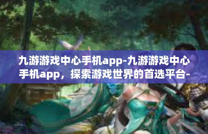 九游游戏中心手机app-九游游戏中心手机app，探索游戏世界的首选平台-九游游戏中心手机app