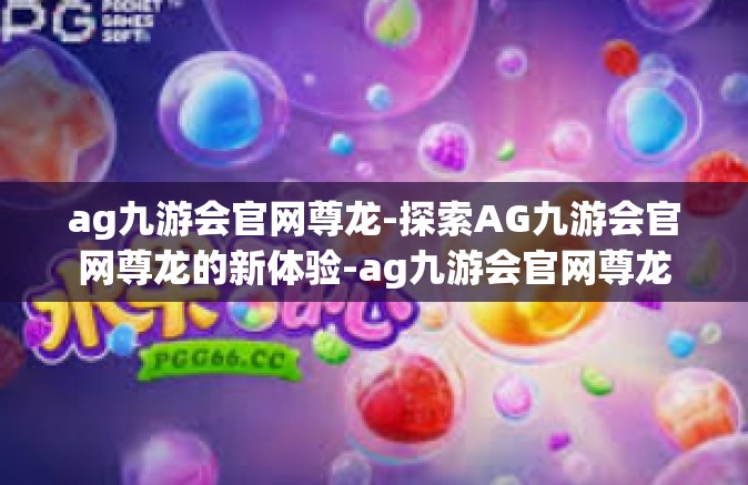 ag九游会官网尊龙-探索AG九游会官网尊龙的新体验-ag九游会官网尊龙