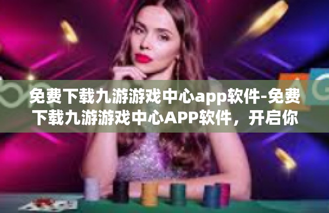 免费下载九游游戏中心app软件-免费下载九游游戏中心APP软件，开启你的游戏新世界-免费下载九游游戏中心app软件