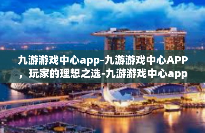 九游游戏中心app-九游游戏中心APP，玩家的理想之选-九游游戏中心app