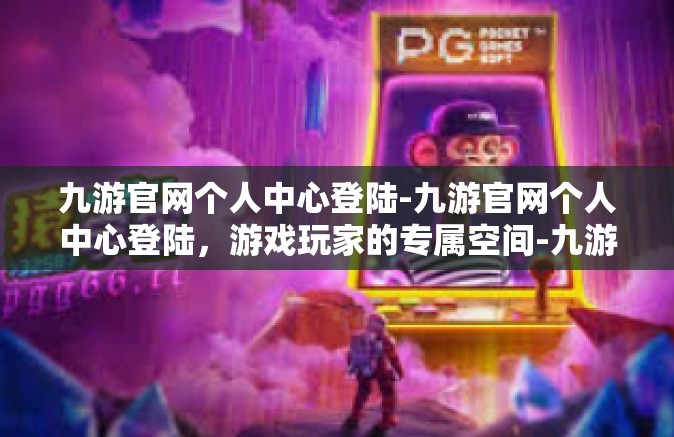 九游官网个人中心登陆-九游官网个人中心登陆，游戏玩家的专属空间-九游官网个人中心登陆