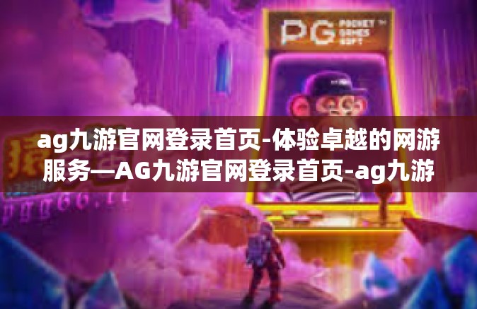 ag九游官网登录首页-体验卓越的网游服务—AG九游官网登录首页-ag九游官网登录首页