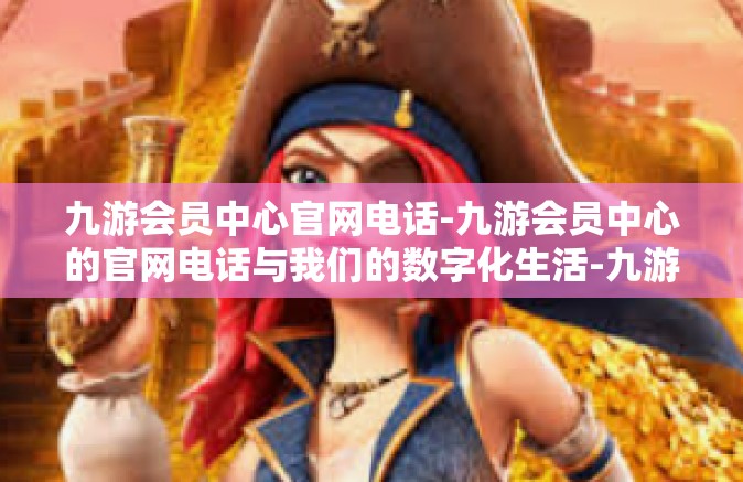 九游会员中心官网电话-九游会员中心的官网电话与我们的数字化生活-九游会员中心官网电话