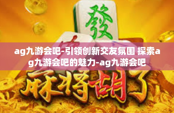 ag九游会吧-引领创新交友氛围 探索ag九游会吧的魅力-ag九游会吧
