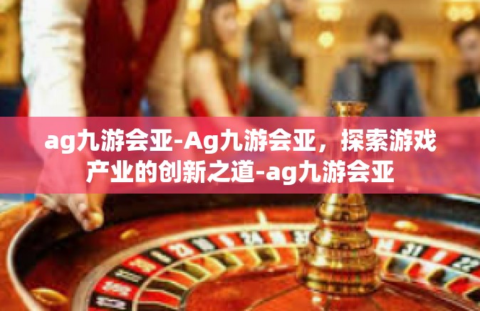 ag九游会亚-Ag九游会亚，探索游戏产业的创新之道-ag九游会亚