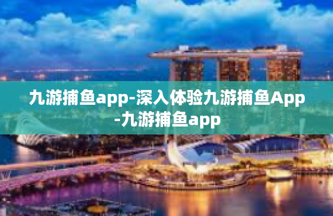 九游捕鱼app-深入体验九游捕鱼App-九游捕鱼app