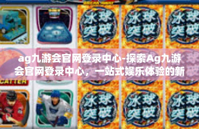 ag九游会官网登录中心-探索Ag九游会官网登录中心，一站式娱乐体验的新纪元-ag九游会官网登录中心