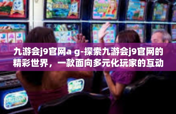 九游会j9官网a g-探索九游会j9官网的精彩世界，一款面向多元化玩家的互动娱乐平台-九游会j9官网a g