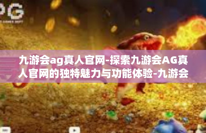 九游会ag真人官网-探索九游会AG真人官网的独特魅力与功能体验-九游会ag真人官网