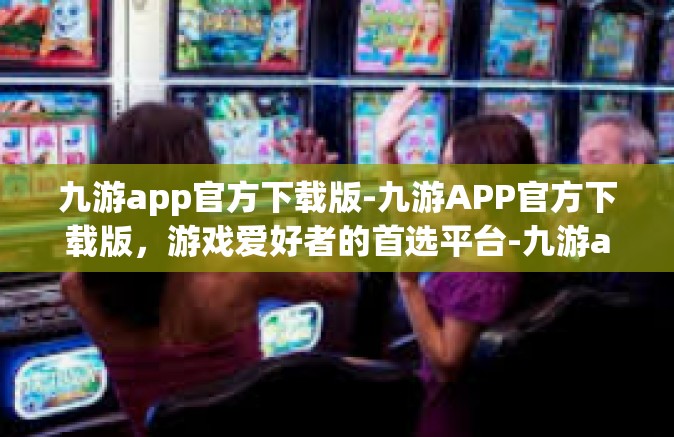 九游app官方下载版-九游APP官方下载版，游戏爱好者的首选平台-九游app官方下载版