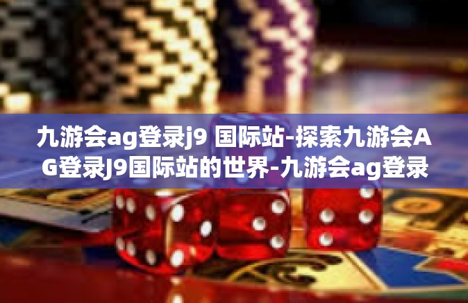 九游会ag登录j9 国际站-探索九游会AG登录J9国际站的世界-九游会ag登录j9 国际站