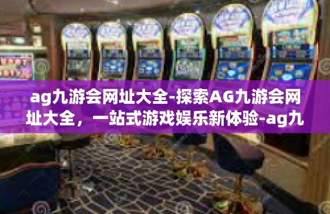 ag九游会网址大全-探索AG九游会网址大全，一站式游戏娱乐新体验-ag九游会网址大全