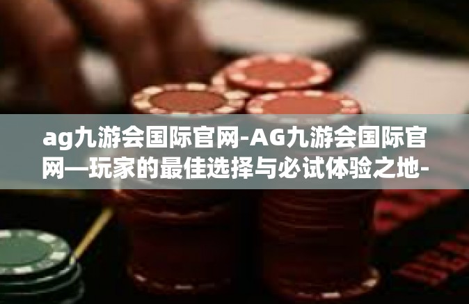 ag九游会国际官网-AG九游会国际官网—玩家的最佳选择与必试体验之地-ag九游会国际官网