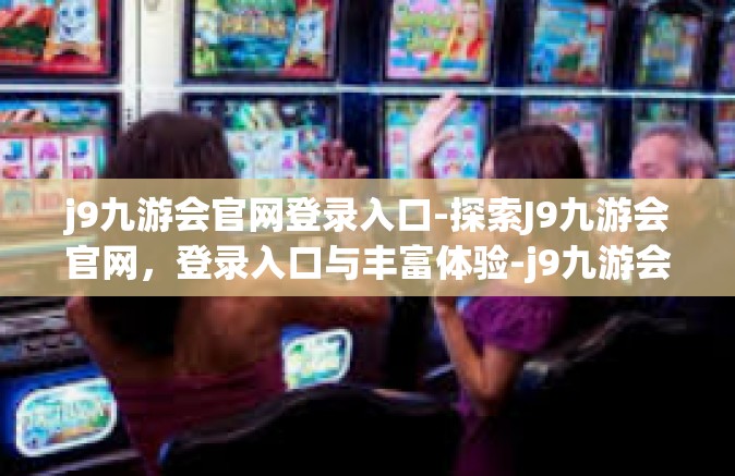 j9九游会官网登录入口-探索J9九游会官网，登录入口与丰富体验-j9九游会官网登录入口
