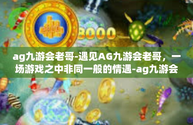 ag九游会老哥-遇见AG九游会老哥，一场游戏之中非同一般的情遇-ag九游会老哥