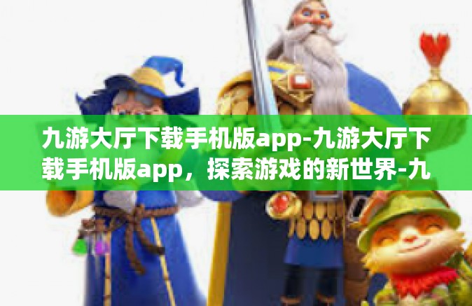 九游大厅下载手机版app-九游大厅下载手机版app，探索游戏的新世界-九游大厅下载手机版app
