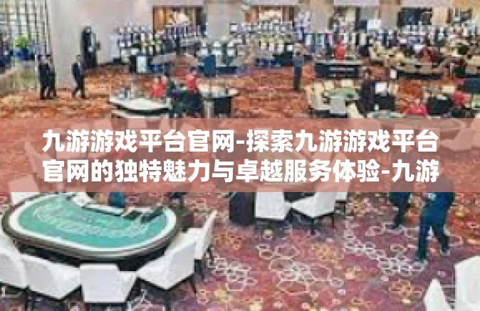 九游游戏平台官网-探索九游游戏平台官网的独特魅力与卓越服务体验-九游游戏平台官网