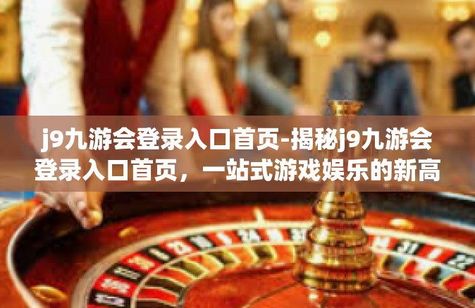 j9九游会登录入口首页-揭秘j9九游会登录入口首页，一站式游戏娱乐的新高地-j9九游会登录入口首页
