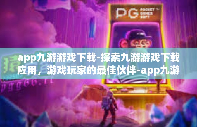 app九游游戏下载-探索九游游戏下载应用，游戏玩家的最佳伙伴-app九游游戏下载