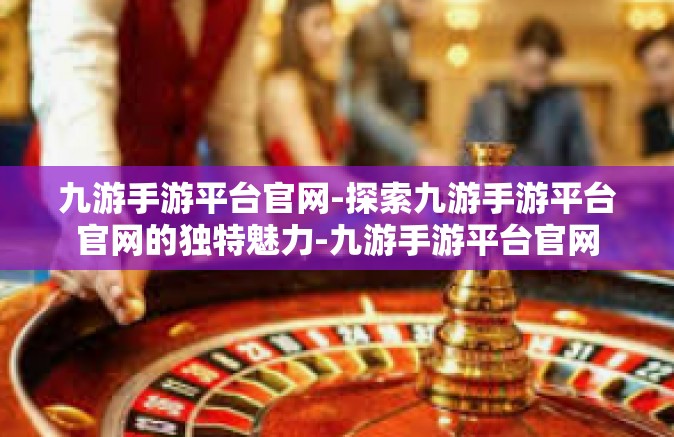 九游手游平台官网-探索九游手游平台官网的独特魅力-九游手游平台官网