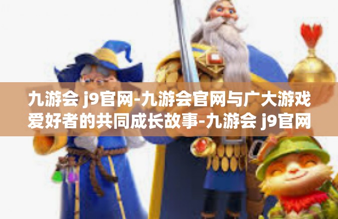 九游会 j9官网-九游会官网与广大游戏爱好者的共同成长故事-九游会 j9官网