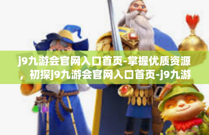 j9九游会官网入口首页-掌握优质资源，初探j9九游会官网入口首页-j9九游会官网入口首页