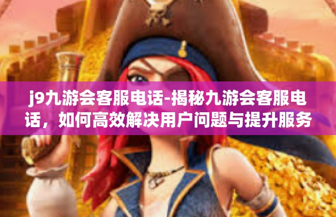 j9九游会客服电话-揭秘九游会客服电话，如何高效解决用户问题与提升服务质量-j9九游会客服电话