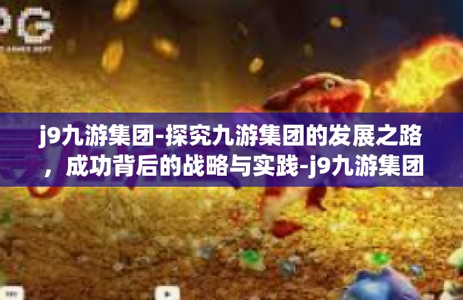 j9九游集团-探究九游集团的发展之路，成功背后的战略与实践-j9九游集团