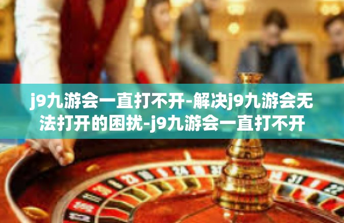 j9九游会一直打不开-解决j9九游会无法打开的困扰-j9九游会一直打不开