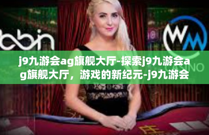 j9九游会ag旗舰大厅-探索j9九游会ag旗舰大厅，游戏的新纪元-j9九游会ag旗舰大厅