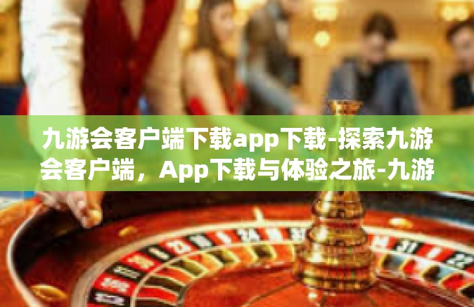 九游会客户端下载app下载-探索九游会客户端，App下载与体验之旅-九游会客户端下载app下载