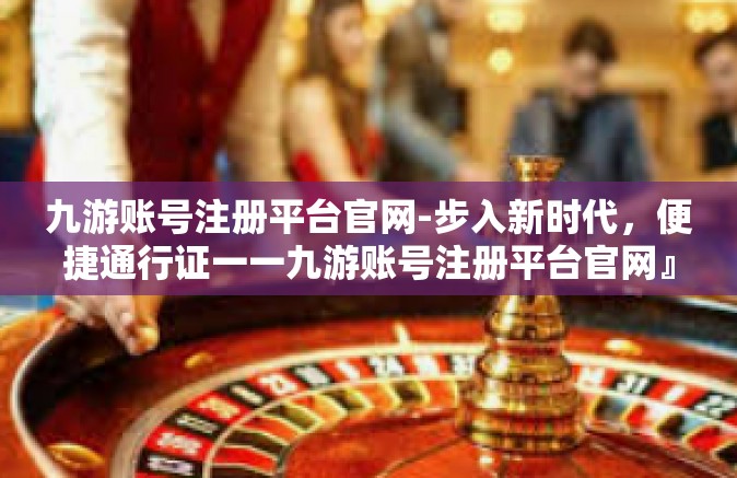 九游账号注册平台官网-步入新时代，便捷通行证一一九游账号注册平台官网』九游账号注册平台官网