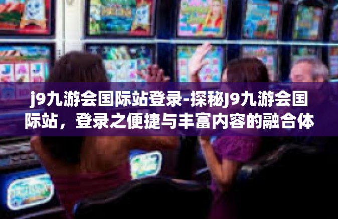 j9九游会国际站登录-探秘J9九游会国际站，登录之便捷与丰富内容的融合体验-j9九游会国际站登录