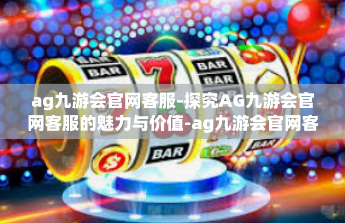 ag九游会官网客服-探究AG九游会官网客服的魅力与价值-ag九游会官网客服