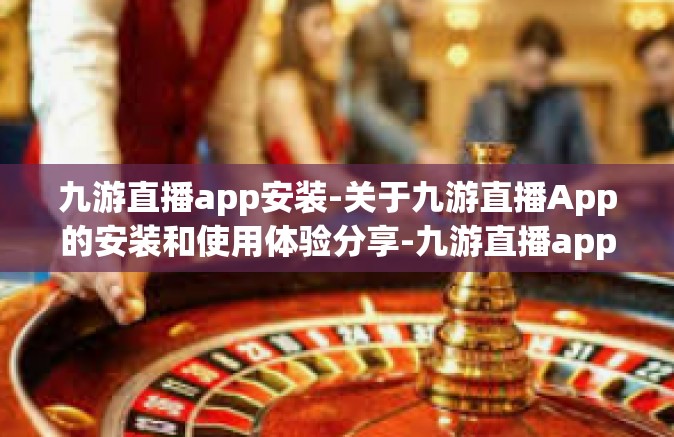 九游直播app安装-关于九游直播App的安装和使用体验分享-九游直播app安装